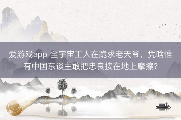 爱游戏app 全宇宙王人在跪求老天爷,凭啥惟有中国东谈主敢把忠良按在地上摩擦?