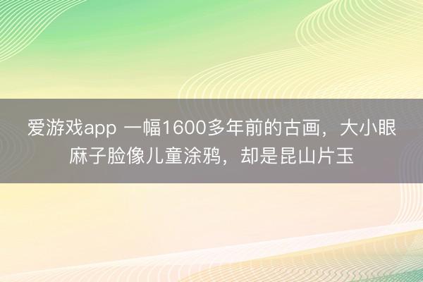 爱游戏app 一幅1600多年前的古画，大小眼麻子脸像儿童涂鸦，却是昆山片玉